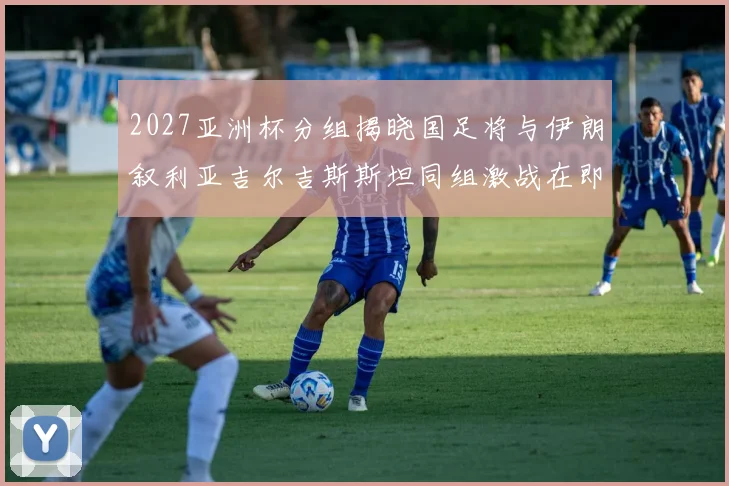 2027亚洲杯分组揭晓国足将与伊朗叙利亚吉尔吉斯斯坦同组激战在即