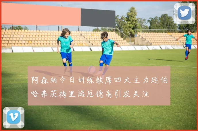 阿森纳今日训练缺席四大主力廷伯哈弗茨梅里诺厄德高引发关注