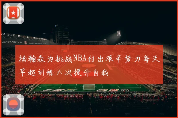 杨瀚森为挑战NBA付出艰辛努力每天早起训练六次提升自我