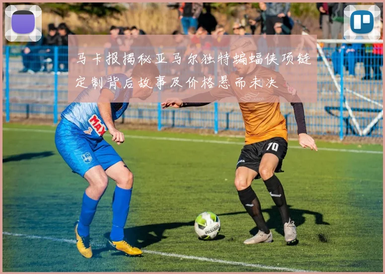 马卡报揭秘亚马尔独特蝙蝠侠项链定制背后故事及价格悬而未决