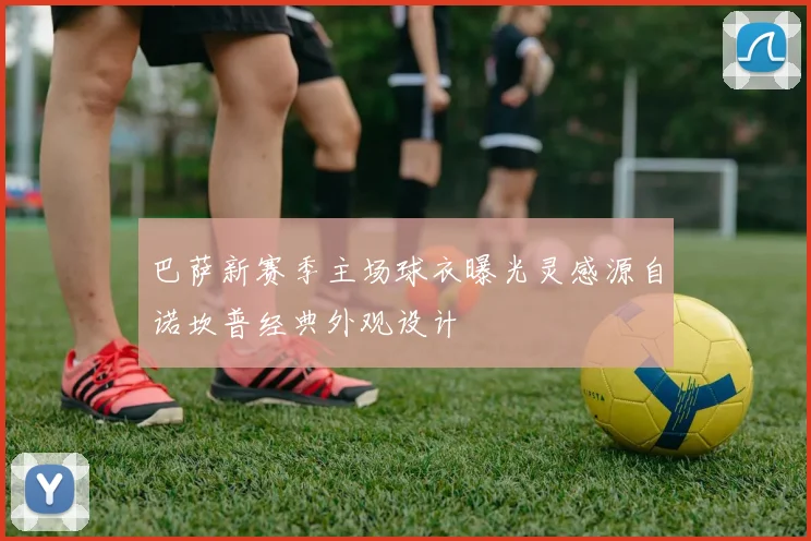 巴萨新赛季主场球衣曝光灵感源自诺坎普经典外观设计