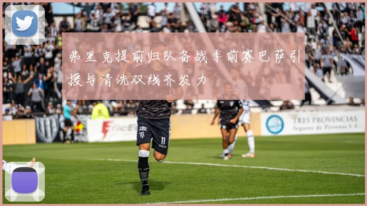 弗里克提前归队备战季前赛巴萨引援与清洗双线齐发力