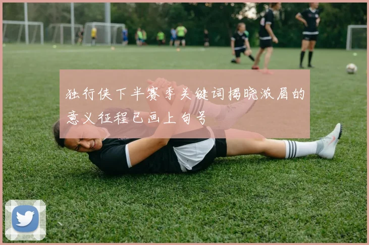 独行侠下半赛季关键词揭晓浓眉的意义征程已画上句号