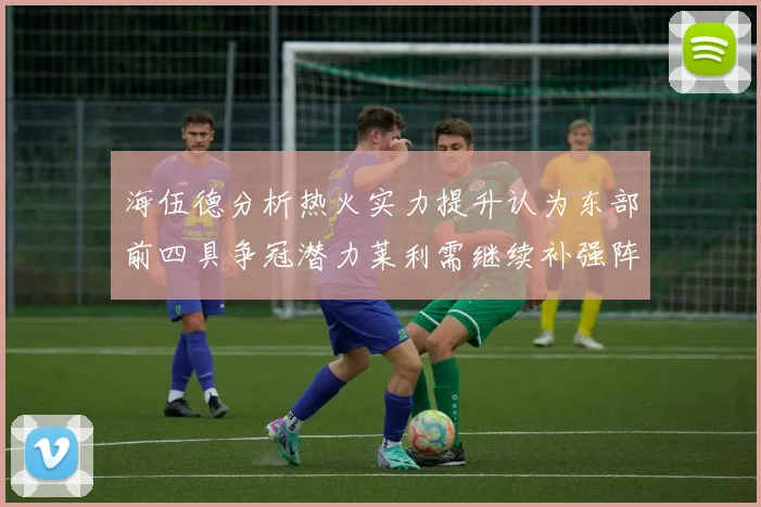 海伍德分析热火实力提升认为东部前四具争冠潜力莱利需继续补强阵容