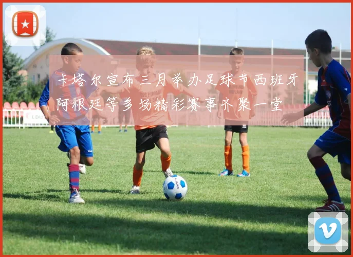 卡塔尔宣布三月举办足球节西班牙阿根廷等多场精彩赛事齐聚一堂