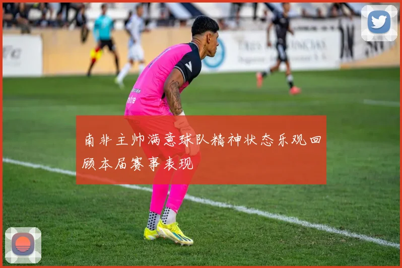 南非主帅满意球队精神状态乐观回顾本届赛事表现