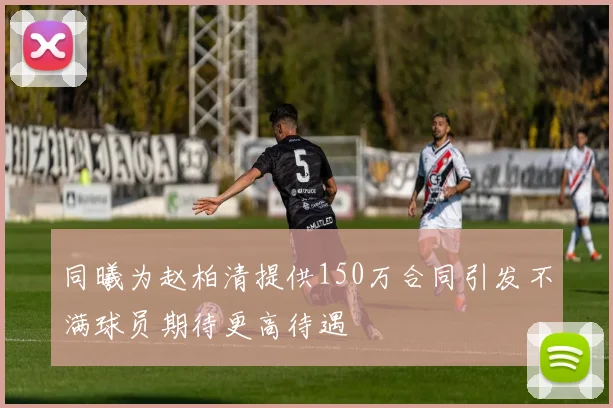 同曦为赵柏清提供150万合同引发不满球员期待更高待遇