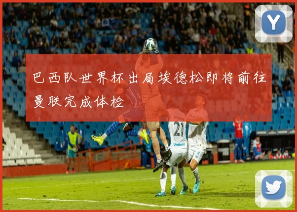 巴西队世界杯出局埃德松即将前往曼联完成体检