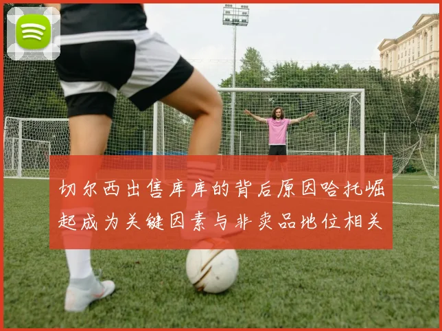 切尔西出售库库的背后原因哈托崛起成为关键因素与非卖品地位相关