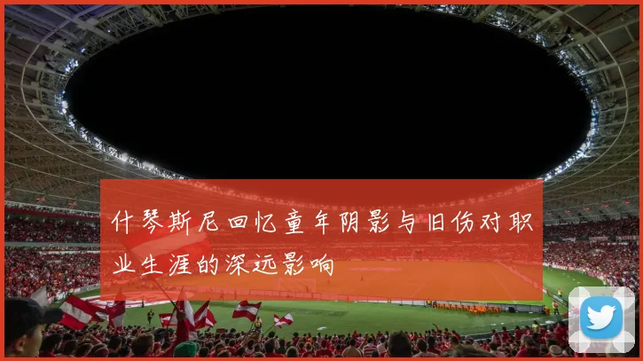 什琴斯尼回忆童年阴影与旧伤对职业生涯的深远影响