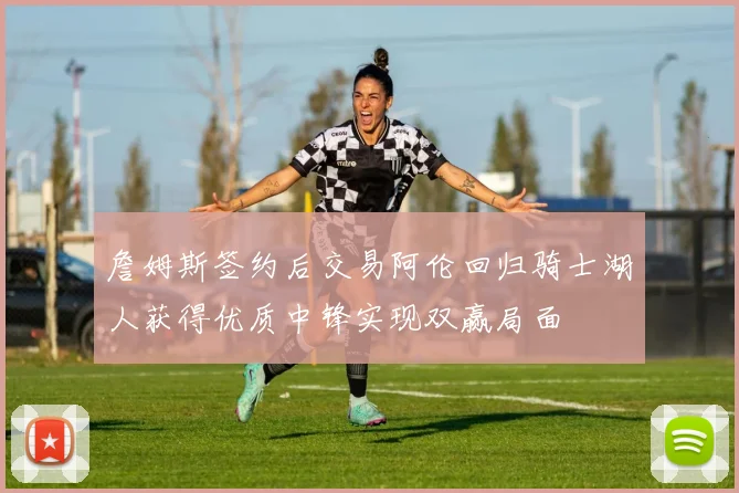 詹姆斯签约后交易阿伦回归骑士湖人获得优质中锋实现双赢局面