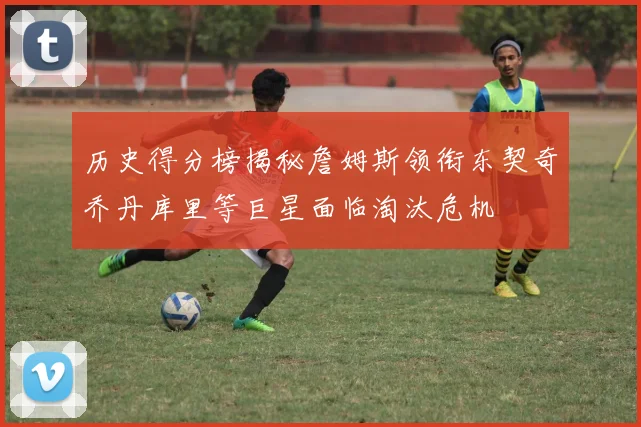 历史得分榜揭秘詹姆斯领衔东契奇乔丹库里等巨星面临淘汰危机