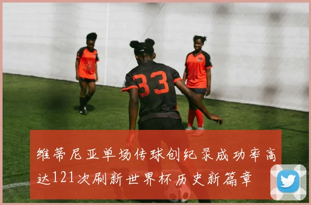 维蒂尼亚单场传球创纪录成功率高达121次刷新世界杯历史新篇章