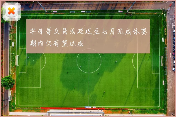 字母哥交易或延迟至七月完成休赛期内仍有望达成