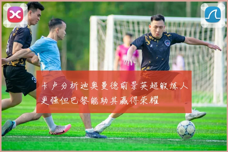 卡卢分析迪奥曼德前景英超锻炼人更强但巴黎能助其赢得荣耀