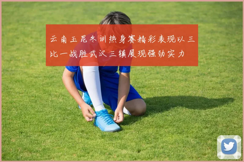 云南玉昆冬训热身赛精彩表现以三比一战胜武汉三镇展现强劲实力