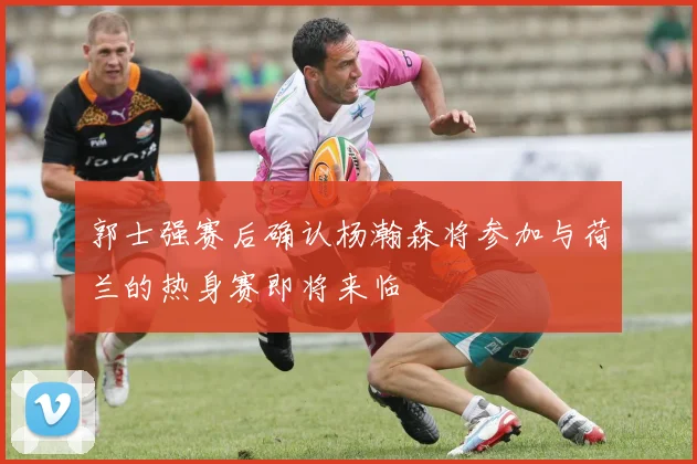 郭士强赛后确认杨瀚森将参加与荷兰的热身赛即将来临
