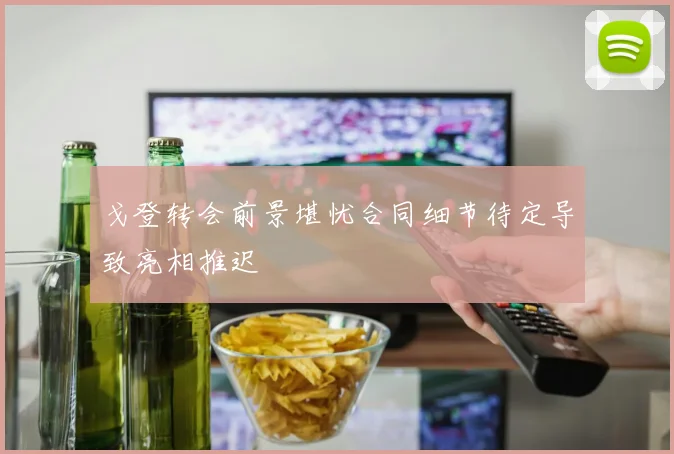 戈登转会前景堪忧合同细节待定导致亮相推迟