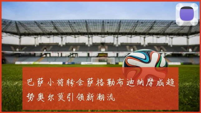 巴萨小将转会萨格勒布迪纳摩成趋势奥尔莫引领新潮流